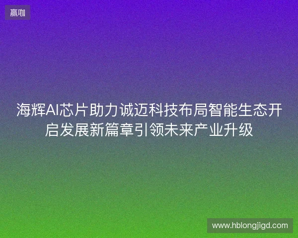 海辉AI芯片助力诚迈科技布局智能生态开启发展新篇章引领未来产业升级