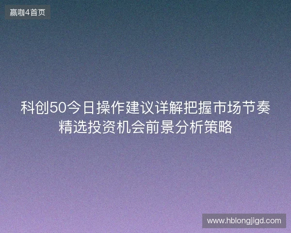 科创50今日操作建议详解把握市场节奏精选投资机会前景分析策略 科创50今日操作建议详解把握市场节奏精选投资机会前景分析策略